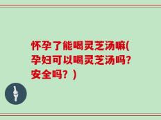 怀孕了能喝灵芝汤嘛(孕妇可以喝灵芝汤吗？安全吗？)