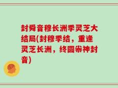 封舜音穆长洲季灵芝大结局(封穆季结，重逢灵芝长洲，终圆尜神封音)