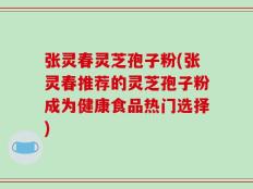 张灵春灵芝孢子粉(张灵春推荐的灵芝孢子粉成为健康食品热门选择)