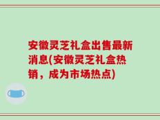 安徽灵芝礼盒出售最新消息(安徽灵芝礼盒热销，成为市场热点)
