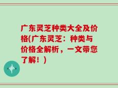 广东灵芝种类大全及价格(广东灵芝：种类与价格全解析，一文带您了解！)