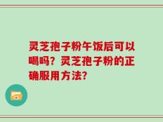 灵芝孢子粉午饭后可以喝吗？灵芝孢子粉的正确服用方法？