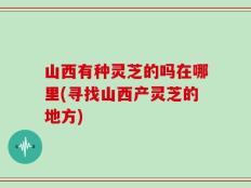 山西有种灵芝的吗在哪里(寻找山西产灵芝的地方)