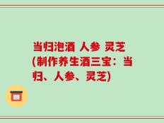 当归泡酒 人参 灵芝(制作养生酒三宝：当归、人参、灵芝)