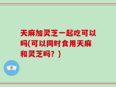 天麻加灵芝一起吃可以吗(可以同时食用天麻和灵芝吗？)