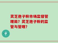 灵芝孢子粉市场监督管理局？灵芝孢子粉的监管与管理？