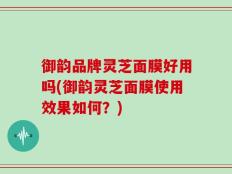 御韵品牌灵芝面膜好用吗(御韵灵芝面膜使用效果如何？)