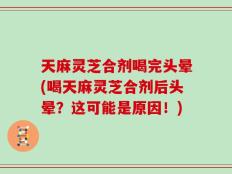 天麻灵芝合剂喝完头晕(喝天麻灵芝合剂后头晕？这可能是原因！)