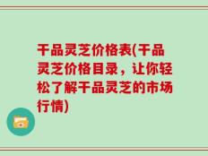 干品灵芝价格表(干品灵芝价格目录，让你轻松了解干品灵芝的市场行情)