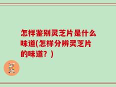 怎样鉴别灵芝片是什么味道(怎样分辨灵芝片的味道？)