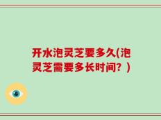 开水泡灵芝要多久(泡灵芝需要多长时间？)