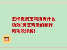 怎样煲灵芝鸡汤有什么功效(灵芝鸡汤的制作和功效详解)