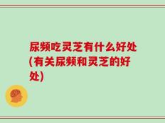 尿频吃灵芝有什么好处(有关尿频和灵芝的好处)