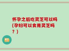 怀孕之后吃灵芝可以吗(孕妇可以食用灵芝吗？)