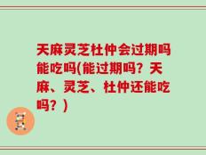 天麻灵芝杜仲会过期吗能吃吗(能过期吗？天麻、灵芝、杜仲还能吃吗？)