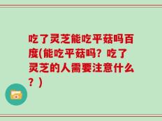 吃了灵芝能吃平菇吗百度(能吃平菇吗？吃了灵芝的人需要注意什么？)