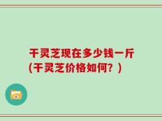 干灵芝现在多少钱一斤(干灵芝价格如何？)