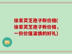 徐家灵芝孢子粉价格(徐家灵芝孢子粉价格，一份价值温情的好礼)