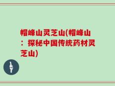 帽峰山灵芝山(帽峰山：探秘中国传统药材灵芝山)