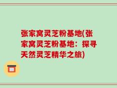 张家窝灵芝粉基地(张家窝灵芝粉基地：探寻天然灵芝精华之旅)