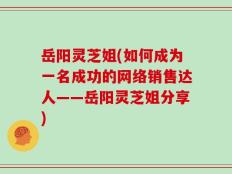 岳阳灵芝姐(如何成为一名成功的网络销售达人——岳阳灵芝姐分享)