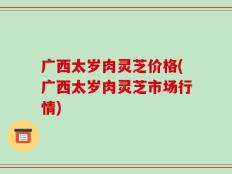 广西太岁肉灵芝价格(广西太岁肉灵芝市场行情)