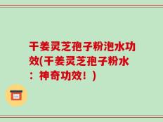 干姜灵芝孢子粉泡水功效(干姜灵芝孢子粉水：神奇功效！)
