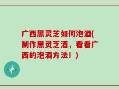 广西黑灵芝如何泡酒(制作黑灵芝酒，看看广西的泡酒方法！)