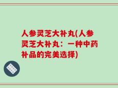 人参灵芝大补丸(人参灵芝大补丸：一种中药补品的完美选择)
