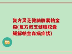 复方灵芝健脑胶囊帕金森(复方灵芝健脑胶囊缓解帕金森病症状)