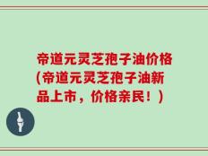 帝道元灵芝孢子油价格(帝道元灵芝孢子油新品上市，价格亲民！)