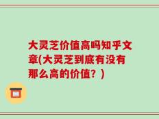 大灵芝价值高吗知乎文章(大灵芝到底有没有那么高的价值？)