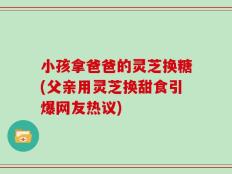 小孩拿爸爸的灵芝换糖(父亲用灵芝换甜食引爆网友热议)