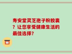 寿安堂灵芝孢子粉胶囊？让您享受健康生活的最佳选择？