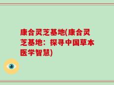康合灵芝基地(康合灵芝基地：探寻中国草本医学智慧)