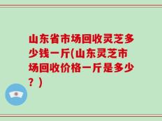 山东省市场回收灵芝多少钱一斤(山东灵芝市场回收价格一斤是多少？)