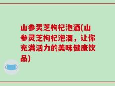 山参灵芝枸杞泡酒(山参灵芝枸杞泡酒，让你充满活力的美味健康饮品)