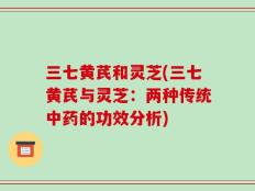 三七黄芪和灵芝(三七黄芪与灵芝：两种传统中药的功效分析)