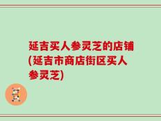 延吉买人参灵芝的店铺(延吉市商店街区买人参灵芝)