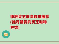 哪种灵芝最贵咖啡推荐(推荐最贵的灵芝咖啡种类)