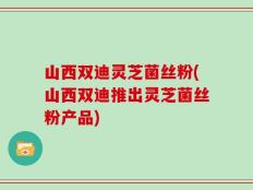 山西双迪灵芝菌丝粉(山西双迪推出灵芝菌丝粉产品)
