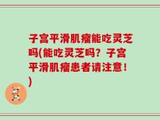 子宫平滑肌瘤能吃灵芝吗(能吃灵芝吗？子宫平滑肌瘤患者请注意！)