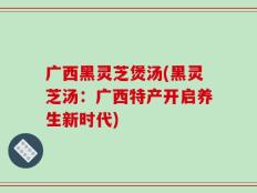 广西黑灵芝煲汤(黑灵芝汤：广西特产开启养生新时代)