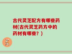 古代灵芝配方有哪些药材(古代灵芝药方中的药材有哪些？)