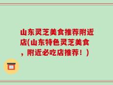山东灵芝美食推荐附近店(山东特色灵芝美食，附近必吃店推荐！)