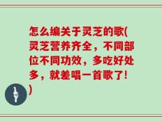 怎么编关于灵芝的歌(灵芝营养齐全，不同部位不同功效，多吃好处多，就差唱一首歌了!)
