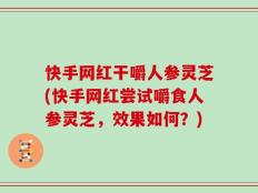 快手网红干嚼人参灵芝(快手网红尝试嚼食人参灵芝，效果如何？)