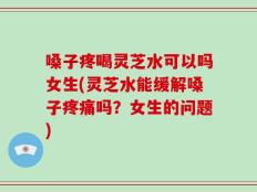 嗓子疼喝灵芝水可以吗女生(灵芝水能缓解嗓子疼痛吗？女生的问题)