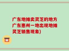 广东地摊卖灵芝的地方广东惠州一地出现地摊灵芝销售现象)