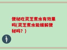 便秘吃灵芝煮水有效果吗(灵芝煮水能缓解便秘吗？)